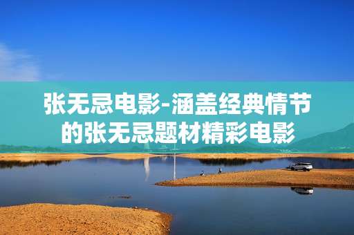 张无忌电影-涵盖经典情节的张无忌题材精彩电影