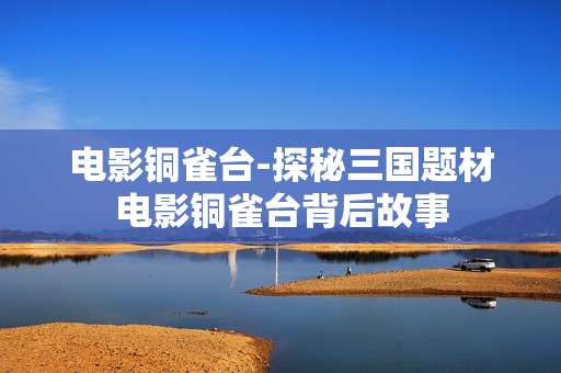 电影铜雀台-探秘三国题材电影铜雀台背后故事