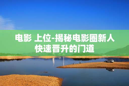 电影 上位-揭秘电影圈新人快速晋升的门道 电影 上位-揭秘电影圈新人快速晋升的门道