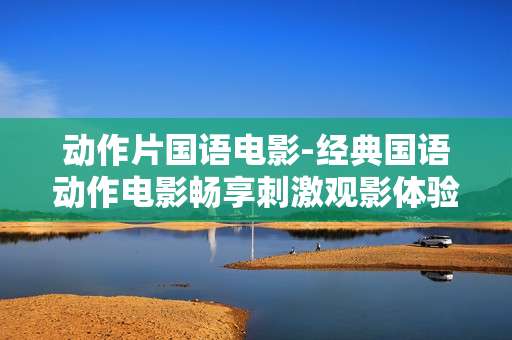 动作片国语电影-经典国语动作电影畅享刺激观影体验