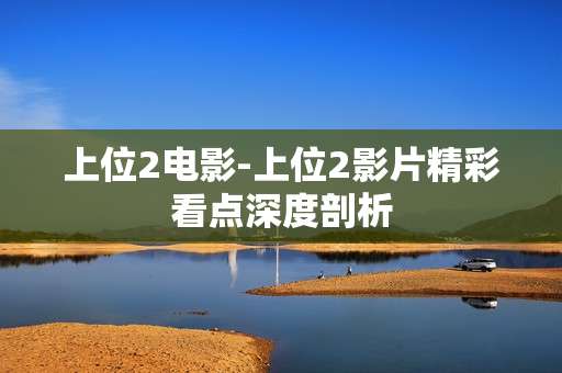 上位2电影-上位2影片精彩看点深度剖析