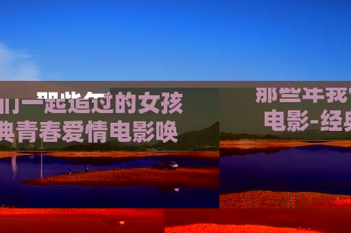 那些年我们一起追过的女孩电影-经典青春爱情电影唤起往昔美好回忆