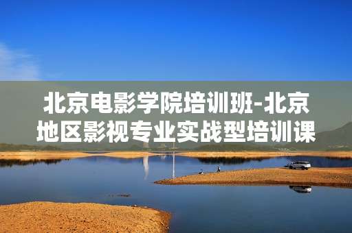 北京电影学院培训班-北京地区影视专业实战型培训课程