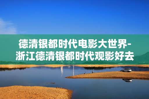 德清银都时代电影大世界-浙江德清银都时代观影好去处 德清银都时代电影大世界-浙江德清银都时代观影好去处
