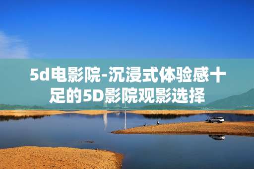 5d电影院-沉浸式体验感十足的5D影院观影选择