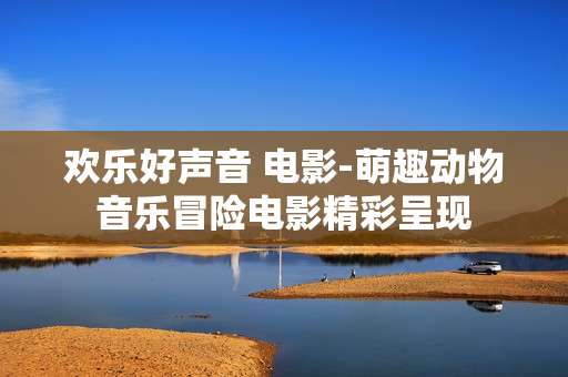 欢乐好声音 电影-萌趣动物音乐冒险电影精彩呈现