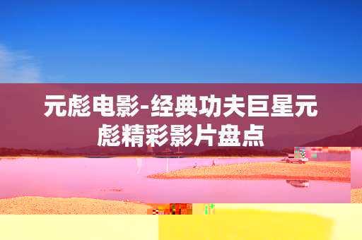 元彪电影-经典功夫巨星元彪精彩影片盘点
