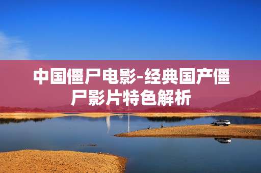 中国僵尸电影-经典国产僵尸影片特色解析