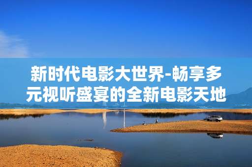 新时代电影大世界-畅享多元视听盛宴的全新电影天地