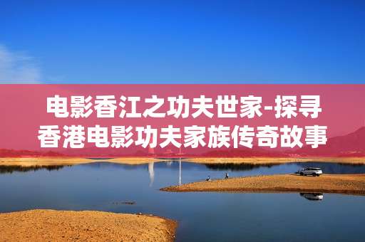 电影香江之功夫世家-探寻香港电影功夫家族传奇故事