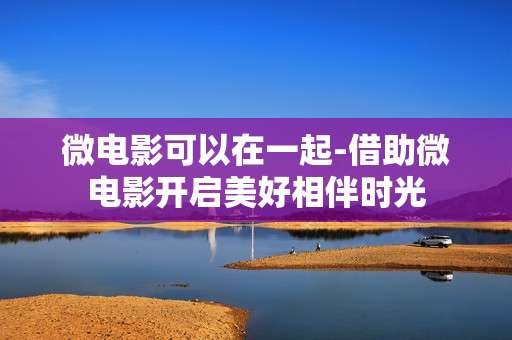 微电影可以在一起-借助微电影开启美好相伴时光