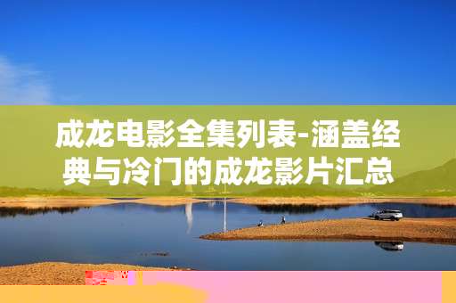 成龙电影全集列表-涵盖经典与冷门的成龙影片汇总