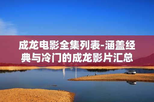 成龙电影全集列表-涵盖经典与冷门的成龙影片汇总