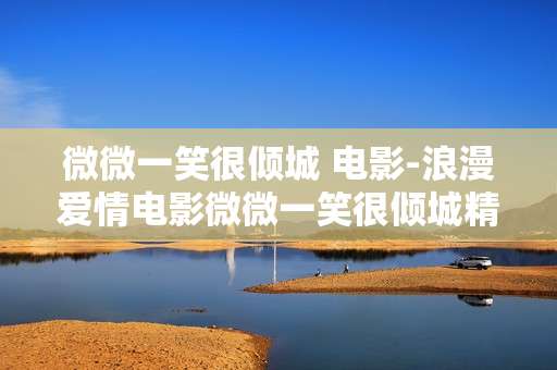 微微一笑很倾城 电影-浪漫爱情电影微微一笑很倾城精彩呈现