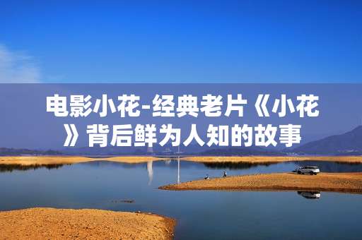 电影小花-经典老片《小花》背后鲜为人知的故事
