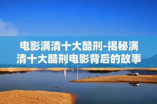 电影满清十大酷刑-揭秘满清十大酷刑电影背后的故事 电影满清十大酷刑-揭秘满清十大酷刑电影背后的故事