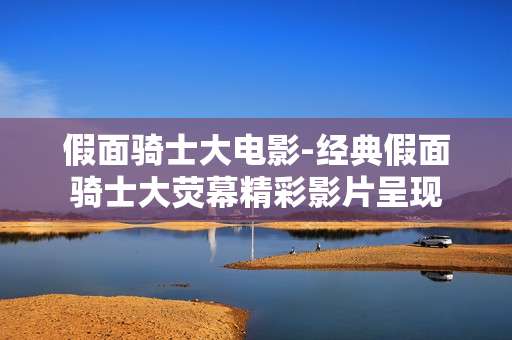 假面骑士大电影-经典假面骑士大荧幕精彩影片呈现