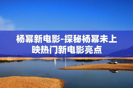 杨幂新电影-探秘杨幂未上映热门新电影亮点