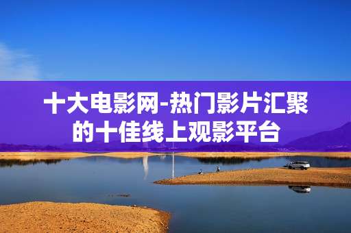 十大电影网-热门影片汇聚的十佳线上观影平台