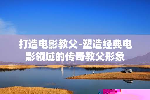 打造电影教父-塑造经典电影领域的传奇教父形象