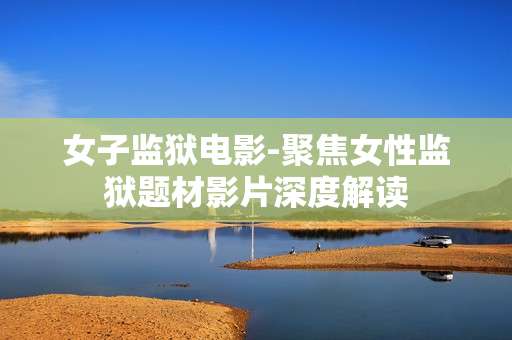女子监狱电影-聚焦女性监狱题材影片深度解读