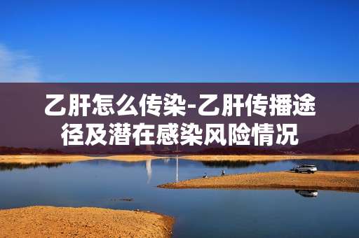 乙肝怎么传染-乙肝传播途径及潜在感染风险情况