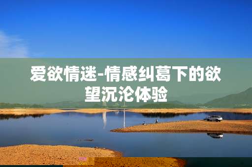 爱欲情迷-情感纠葛下的欲望沉沦体验