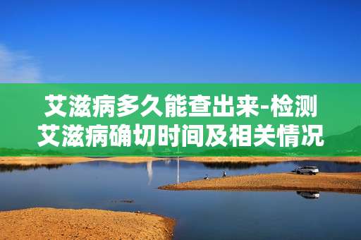 艾滋病多久能查出来-检测艾滋病确切时间及相关情况