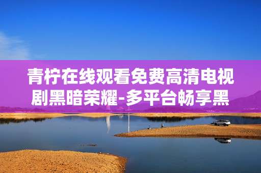 青柠在线观看免费高清电视剧黑暗荣耀-多平台畅享黑暗荣耀青柠免费高清剧集 青柠在线观看免费高清电视剧黑暗荣耀-多平台畅享黑暗荣耀青柠免费高清剧集