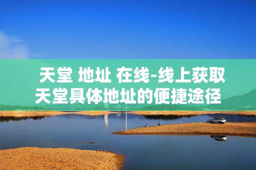   天堂 地址 在线-线上获取天堂具体地址的便捷途径