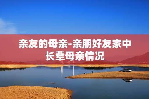 亲友的母亲-亲朋好友家中长辈母亲情况
