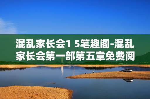 混乱家长会1 5笔趣阁-混乱家长会第一部第五章免费阅读资源