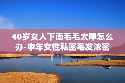 40岁女人下面毛毛太厚怎么办-中年女性私密毛发浓密解决办法