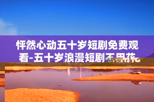 怦然心动五十岁短剧免费观看-五十岁浪漫短剧不用花钱在线看
