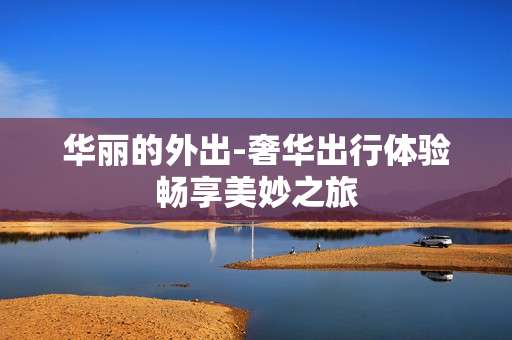 华丽的外出-奢华出行体验畅享美妙之旅 华丽的外出-奢华出行体验畅享美妙之旅