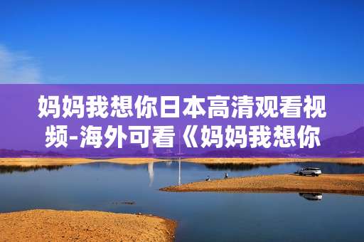 妈妈我想你日本高清观看视频-海外可看《妈妈我想你》高清无删减影像