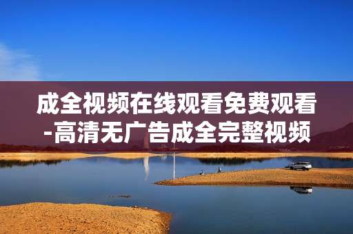 成全视频在线观看免费观看-高清无广告成全完整视频免费畅看 成全视频在线观看免费观看-高清无广告成全完整视频免费畅看