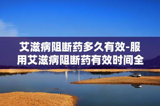 艾滋病阻断药多久有效-服用艾滋病阻断药有效时间全解析 艾滋病阻断药多久有效-服用艾滋病阻断药有效时间全解析