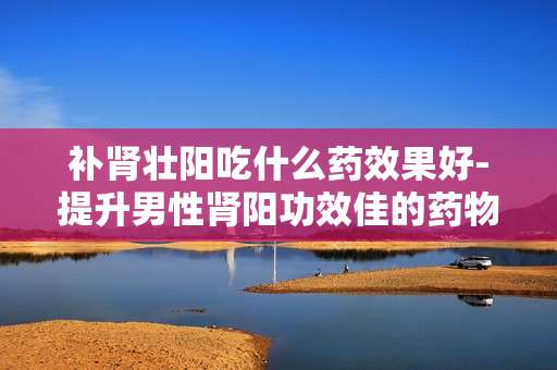 补肾壮阳吃什么药效果好-提升男性肾阳功效佳的药物推荐