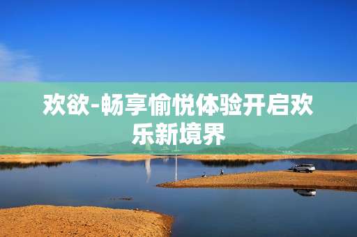 欢欲-畅享愉悦体验开启欢乐新境界
