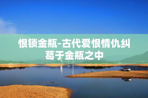 恨锁金瓶-古代爱恨情仇纠葛于金瓶之中