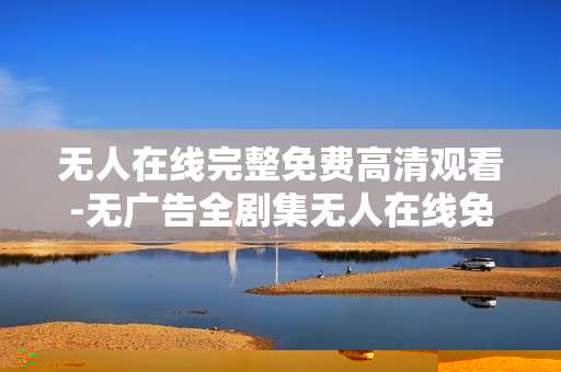 无人在线完整免费高清观看-无广告全剧集无人在线免费高清畅享