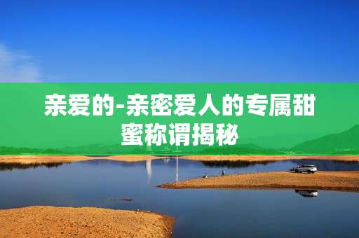 亲爱的-亲密爱人的专属甜蜜称谓揭秘 亲爱的-亲密爱人的专属甜蜜称谓揭秘