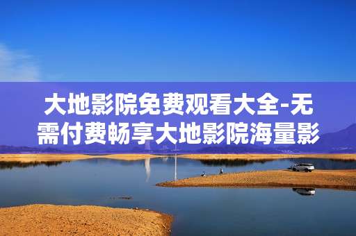 大地影院免费观看大全-无需付费畅享大地影院海量影片资源