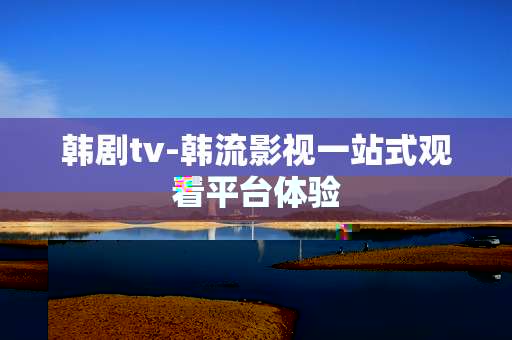 韩剧tv-韩流影视一站式观看平台体验 韩剧tv-韩流影视一站式观看平台体验