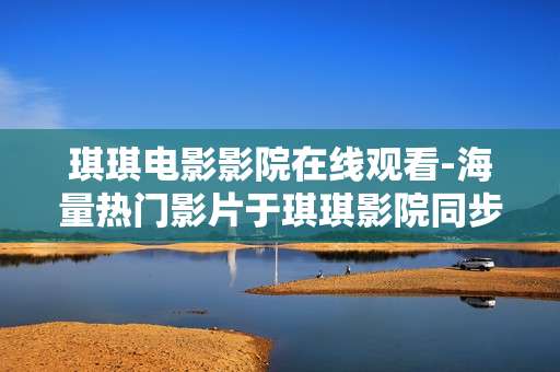 琪琪电影影院在线观看-海量热门影片于琪琪影院同步畅享