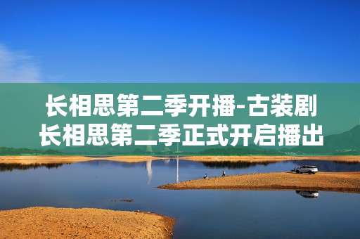 长相思第二季开播-古装剧长相思第二季正式开启播出