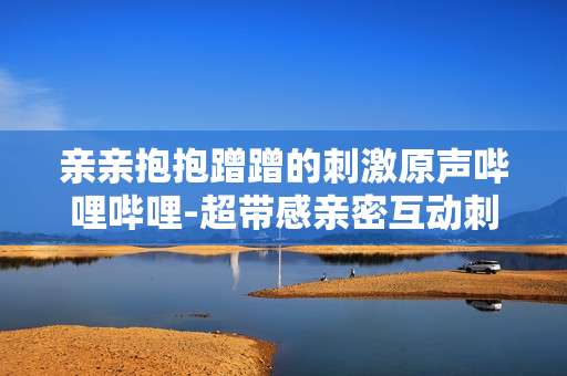 亲亲抱抱蹭蹭的刺激原声哔哩哔哩-超带感亲密互动刺激原声在B站