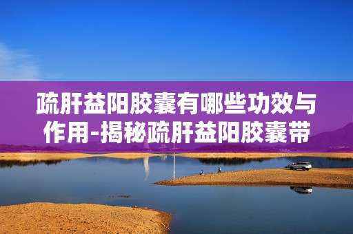 疏肝益阳胶囊有哪些功效与作用-揭秘疏肝益阳胶囊带来的全面健康益处