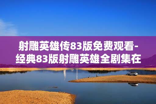 射雕英雄传83版免费观看-经典83版射雕英雄全剧集在线免费用户体验